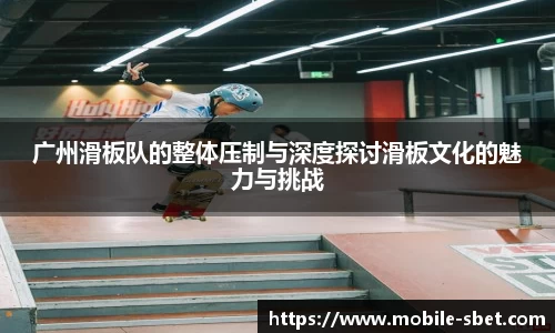 广州滑板队的整体压制与深度探讨滑板文化的魅力与挑战